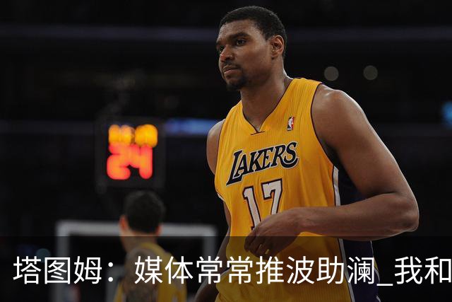 塔图姆：媒体常常推波助澜 我和布朗只需沟通就能化解误会