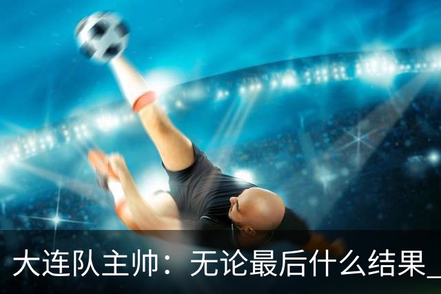 大连队主帅：无论最后什么结果 我们都配得上冠军争夺者
