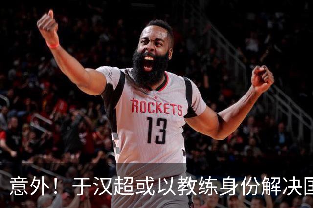 意外！于汉超或以教练身份解决国足锋无力问题，未来值得期待