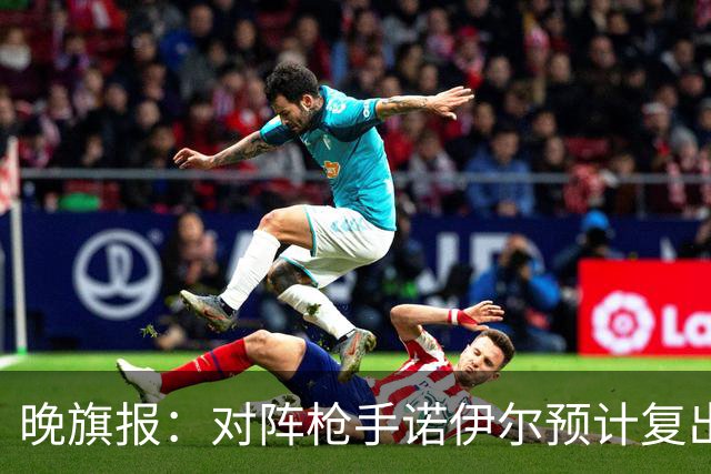 晚旗报：对阵枪手诺伊尔预计复出，基米希、穆西亚拉预计缺席