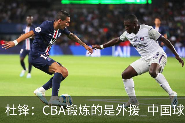 杜锋：CBA锻炼的是外援 中国球员支配球的次数太少